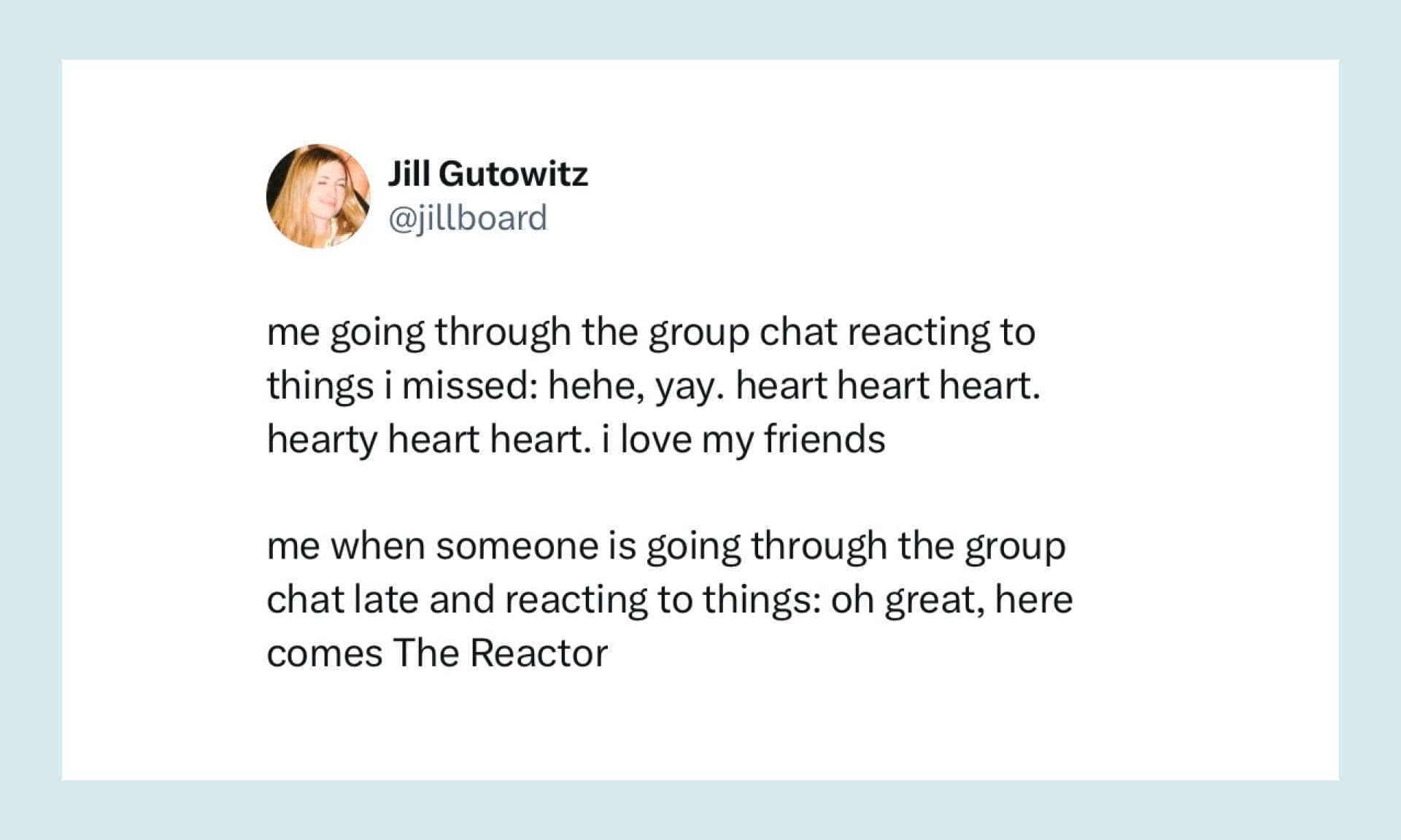 "me going through the group chat reacting to things i missed: hehe, yay. heart heart heart. hearty heart heart. i love my friends me when someone is going through the group chat late and reacting to things: oh great, here comes The Reactor"
